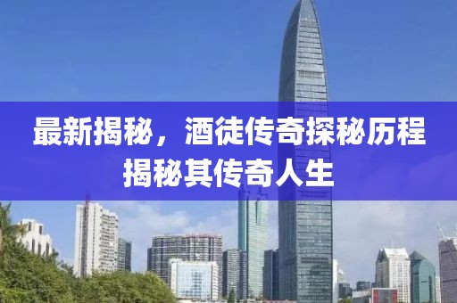 最新揭秘，酒徒传奇探秘历程揭秘其传奇人生