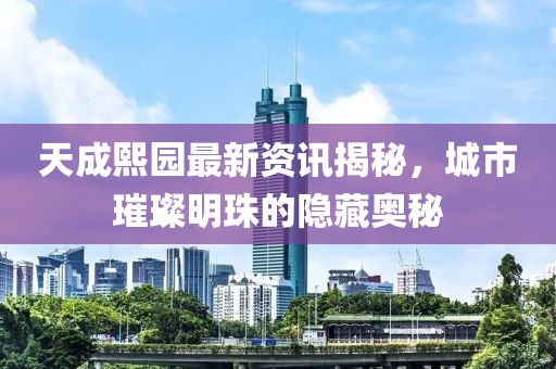 天成熙园最新资讯揭秘，城市璀璨明珠的隐藏奥秘