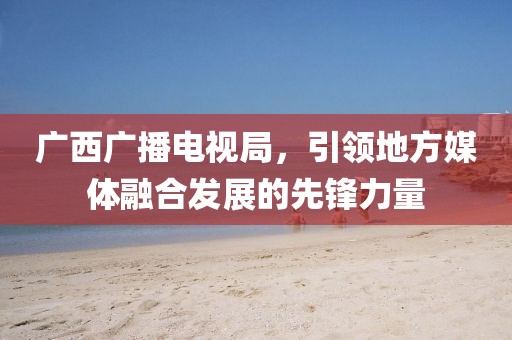 广西广播电视局，引领地方媒体融合发展的先锋力量