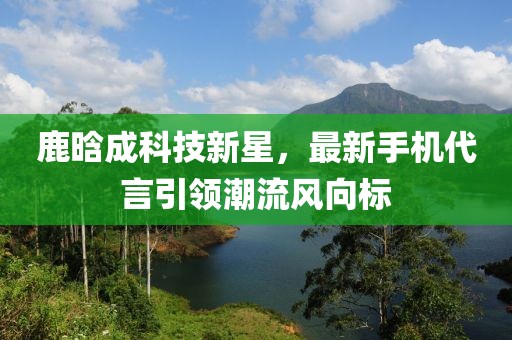 鹿晗成科技新星，最新手机代言引领潮流风向标