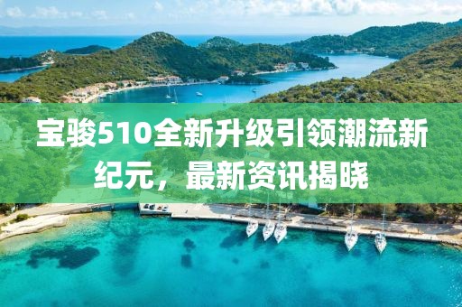 宝骏510全新升级引领潮流新纪元，最新资讯揭晓