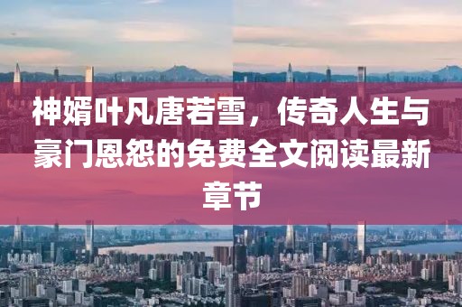 神婿叶凡唐若雪，传奇人生与豪门恩怨的免费全文阅读最新章节