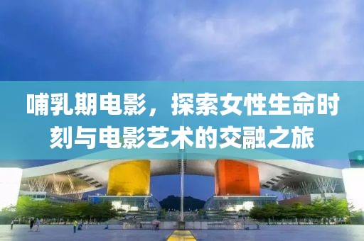 哺乳期电影，探索女性生命时刻与电影艺术的交融之旅