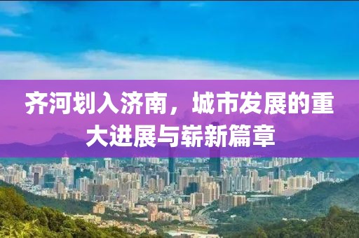 齐河划入济南，城市发展的重大进展与崭新篇章