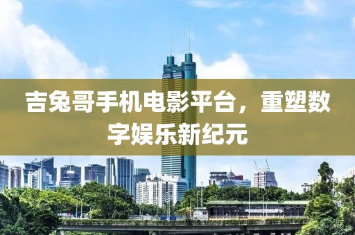 吉兔哥手机电影平台，重塑数字娱乐新纪元