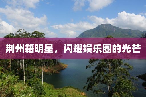 荆州籍明星，闪耀娱乐圈的光芒