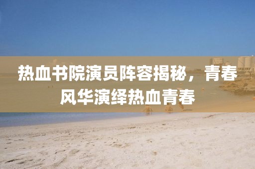 热血书院演员阵容揭秘，青春风华演绎热血青春