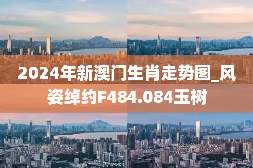2024年新澳门生肖走势图_风姿绰约F484.084玉树