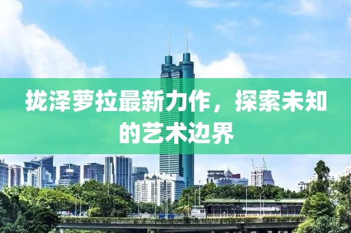拢泽萝拉最新力作，探索未知的艺术边界
