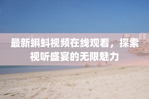 最新蝌蚪视频在线观看，探索视听盛宴的无限魅力