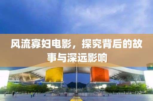 风流寡妇电影，探究背后的故事与深远影响