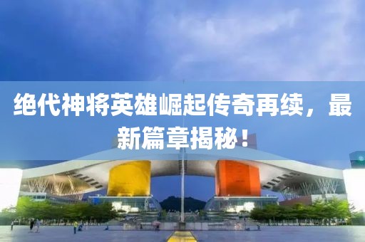 绝代神将英雄崛起传奇再续，最新篇章揭秘！