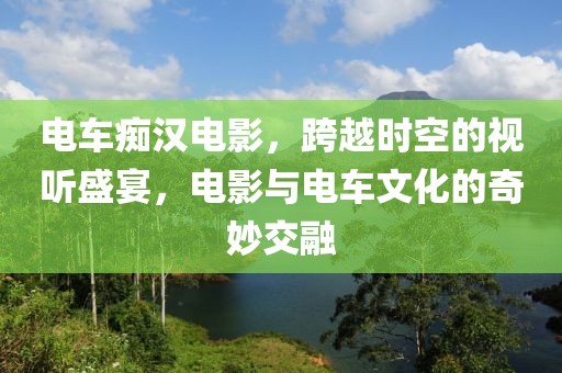 电车痴汉电影，跨越时空的视听盛宴，电影与电车文化的奇妙交融