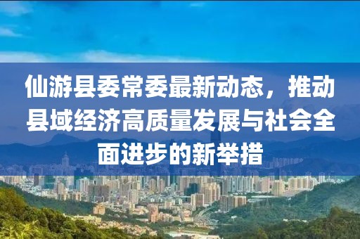 仙游县委常委最新动态，推动县域经济高质量发展与社会全面进步的新举措