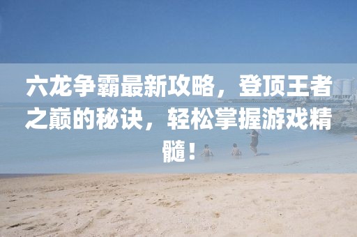 六龙争霸最新攻略，登顶王者之巅的秘诀，轻松掌握游戏精髓！