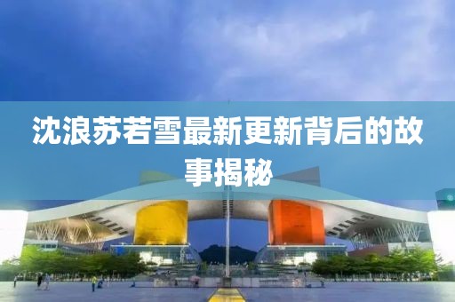 沈浪苏若雪最新更新背后的故事揭秘
