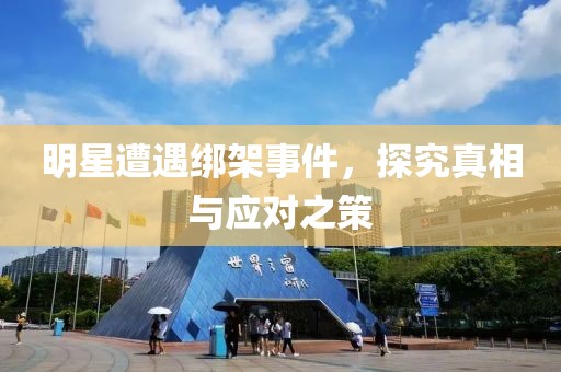 明星遭遇绑架事件，探究真相与应对之策