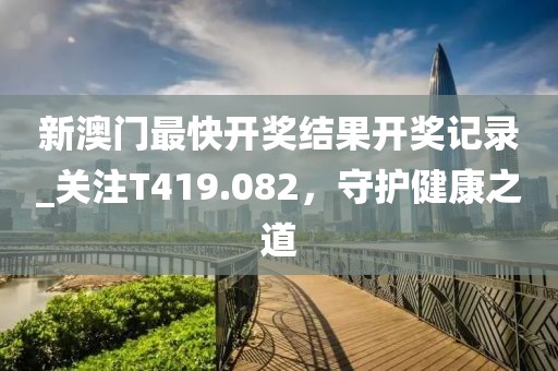 新澳门最快开奖结果开奖记录_关注T419.082，守护健康之道