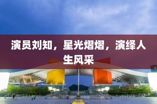 演员刘知，星光熠熠，演绎人生风采