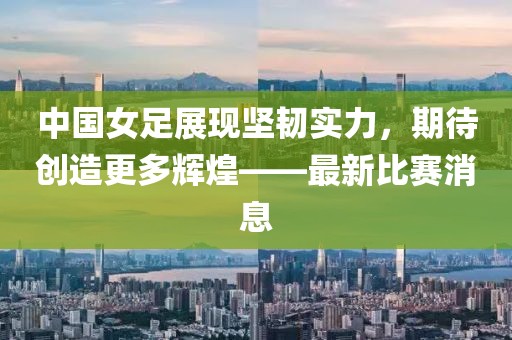 中国女足展现坚韧实力，期待创造更多辉煌——最新比赛消息