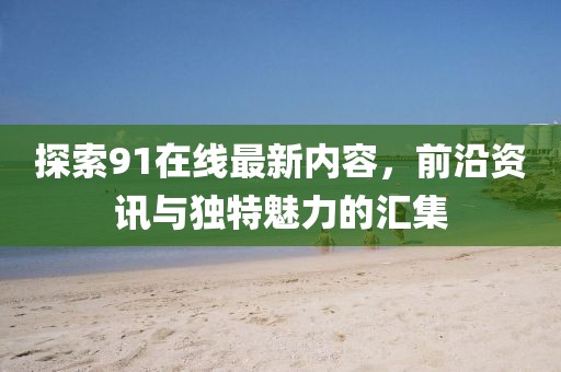 探索91在线最新内容，前沿资讯与独特魅力的汇集