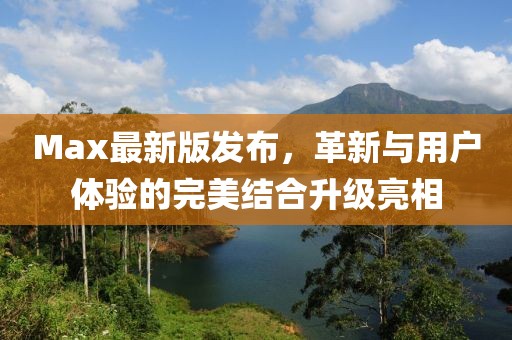 Max最新版发布，革新与用户体验的完美结合升级亮相