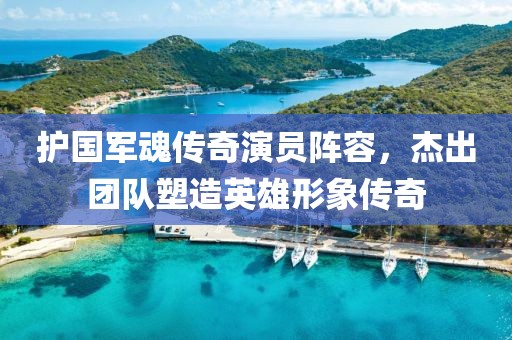 护国军魂传奇演员阵容，杰出团队塑造英雄形象传奇