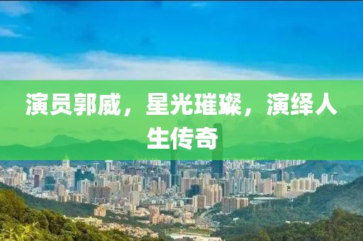 演员郭威，星光璀璨，演绎人生传奇