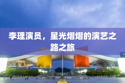 李理演员，星光熠熠的演艺之路之旅