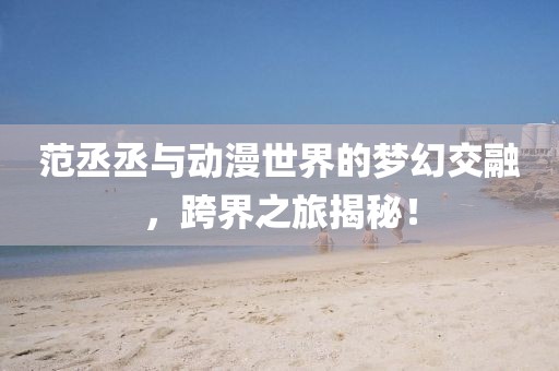范丞丞与动漫世界的梦幻交融，跨界之旅揭秘！