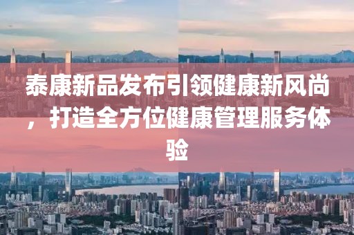 泰康新品发布引领健康新风尚，打造全方位健康管理服务体验