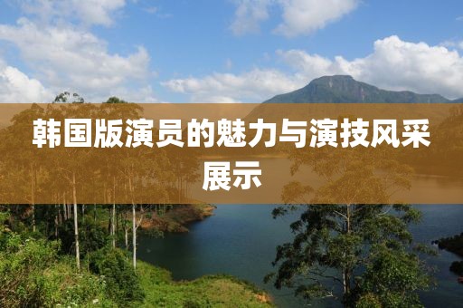 韩国版演员的魅力与演技风采展示