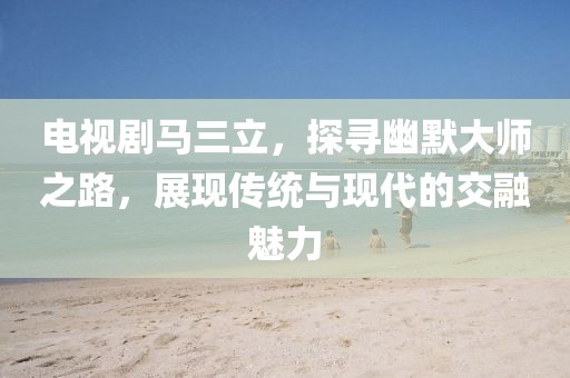 电视剧马三立，探寻幽默大师之路，展现传统与现代的交融魅力