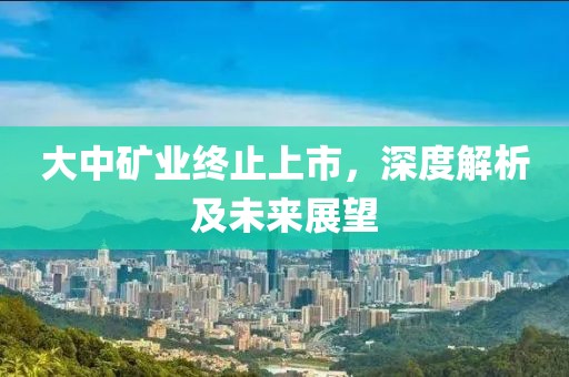 大中矿业终止上市，深度解析及未来展望
