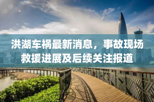 洪湖车祸最新消息，事故现场救援进展及后续关注报道