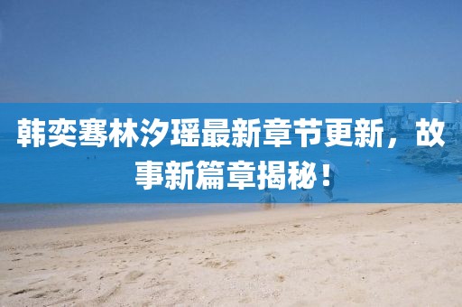 韩奕骞林汐瑶最新章节更新，故事新篇章揭秘！