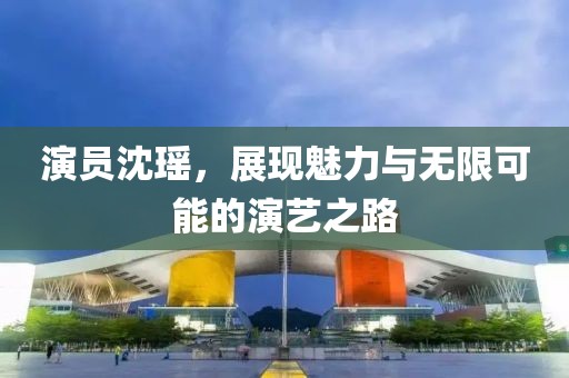 演员沈瑶，展现魅力与无限可能的演艺之路