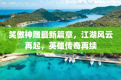 笑傲神雕最新篇章，江湖风云再起，英雄传奇再续