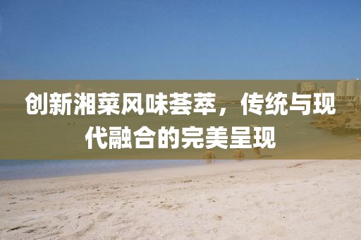 创新湘菜风味荟萃，传统与现代融合的完美呈现
