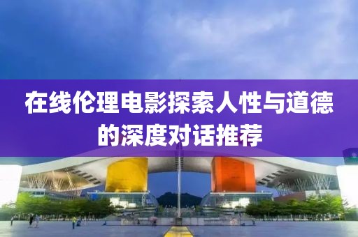 在线伦理电影探索人性与道德的深度对话推荐