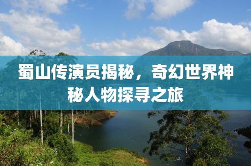 蜀山传演员揭秘，奇幻世界神秘人物探寻之旅