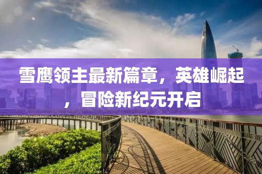 雪鹰领主最新篇章，英雄崛起，冒险新纪元开启