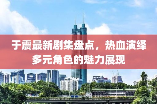 于震最新剧集盘点，热血演绎多元角色的魅力展现
