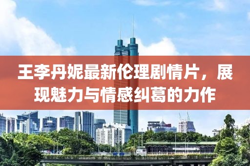 王李丹妮最新伦理剧情片，展现魅力与情感纠葛的力作