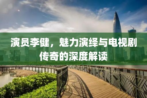 演员李健，魅力演绎与电视剧传奇的深度解读