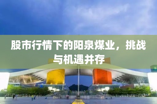 股市行情下的阳泉煤业，挑战与机遇并存