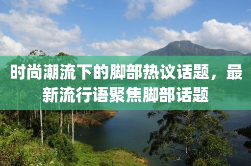 时尚潮流下的脚部热议话题，最新流行语聚焦脚部话题