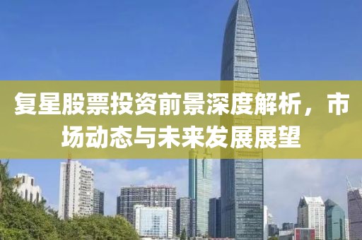 复星股票投资前景深度解析，市场动态与未来发展展望