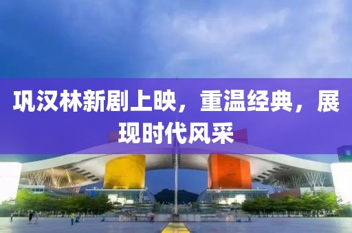 巩汉林新剧上映，重温经典，展现时代风采