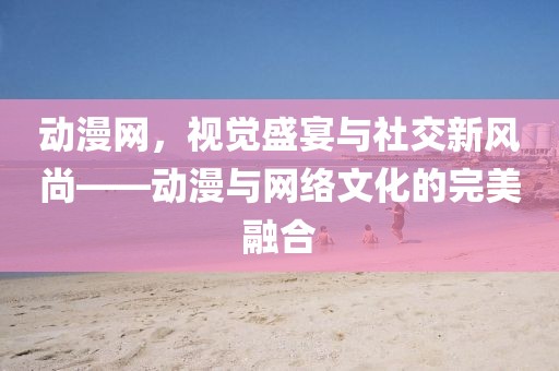 动漫网，视觉盛宴与社交新风尚——动漫与网络文化的完美融合